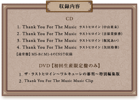収録内容
			CD
			1.Thank You For The Music　ラストヒロイン（中山来未）
			2.Thank You For The Music　ラストヒロイン（吉原茉依香）
			3.Thank You For The Music　ラストヒロイン（坂尻あい）
			4.Thank You For The Music　ラストヒロイン（矢田玲華）
			【通常盤】M5-8にM1-4のINST収録
			 DVD【初回生産限定盤のみ】
			1.ザ・ラストヒロイン～ワルキューレの審判～特別編集版
			2.Thank You For The Music Music Clip
			